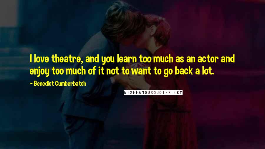 Benedict Cumberbatch Quotes: I love theatre, and you learn too much as an actor and enjoy too much of it not to want to go back a lot.