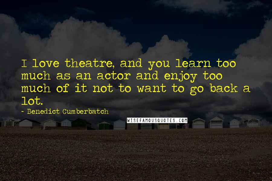 Benedict Cumberbatch Quotes: I love theatre, and you learn too much as an actor and enjoy too much of it not to want to go back a lot.