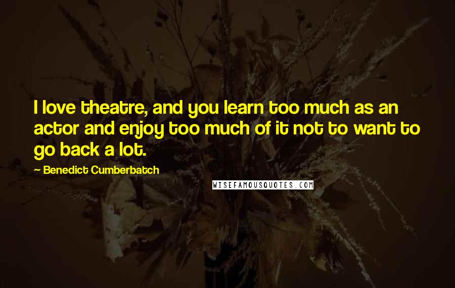 Benedict Cumberbatch Quotes: I love theatre, and you learn too much as an actor and enjoy too much of it not to want to go back a lot.