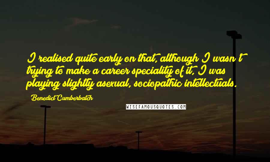 Benedict Cumberbatch Quotes: I realised quite early on that, although I wasn't trying to make a career speciality of it, I was playing slightly asexual, sociopathic intellectuals.