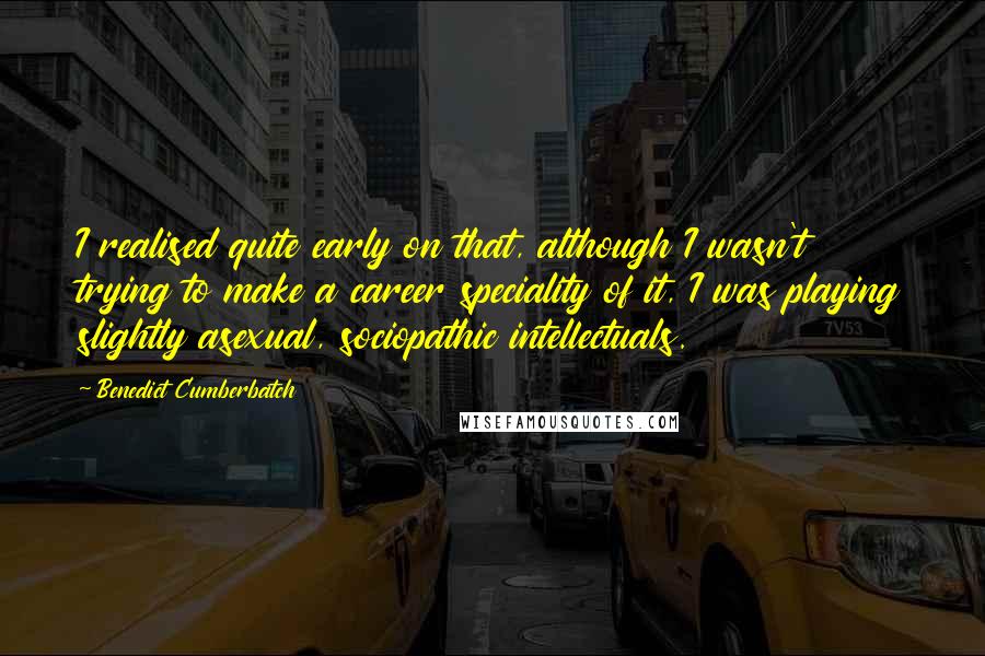 Benedict Cumberbatch Quotes: I realised quite early on that, although I wasn't trying to make a career speciality of it, I was playing slightly asexual, sociopathic intellectuals.