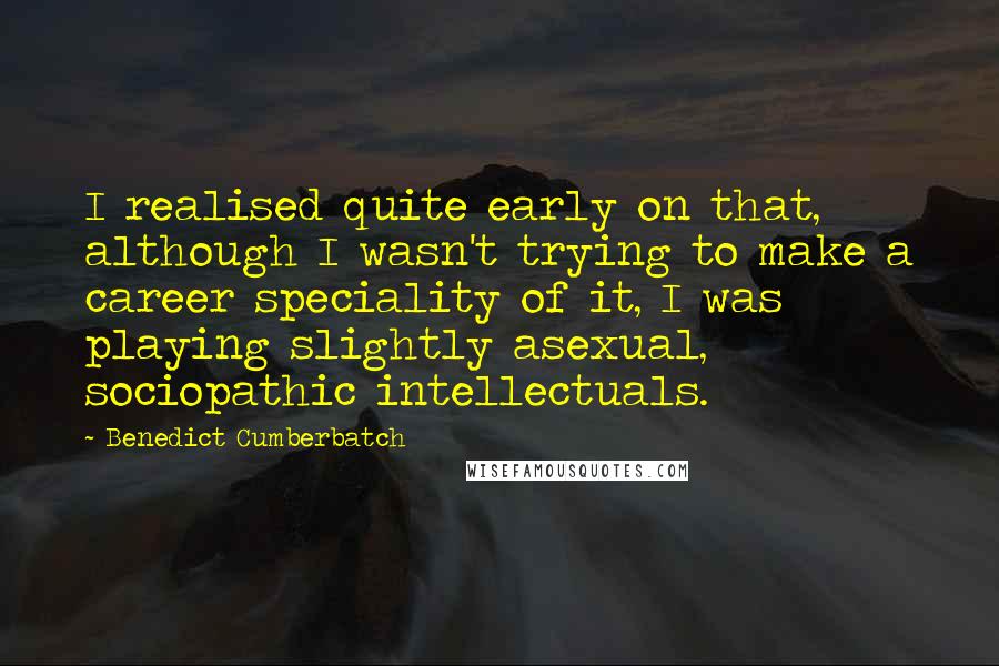 Benedict Cumberbatch Quotes: I realised quite early on that, although I wasn't trying to make a career speciality of it, I was playing slightly asexual, sociopathic intellectuals.