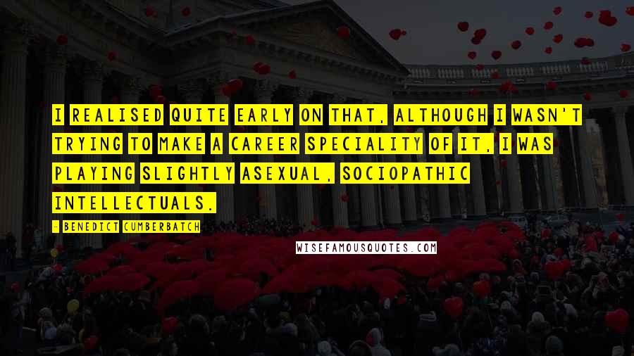 Benedict Cumberbatch Quotes: I realised quite early on that, although I wasn't trying to make a career speciality of it, I was playing slightly asexual, sociopathic intellectuals.