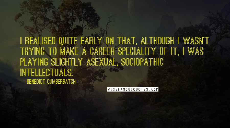 Benedict Cumberbatch Quotes: I realised quite early on that, although I wasn't trying to make a career speciality of it, I was playing slightly asexual, sociopathic intellectuals.