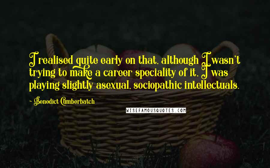 Benedict Cumberbatch Quotes: I realised quite early on that, although I wasn't trying to make a career speciality of it, I was playing slightly asexual, sociopathic intellectuals.