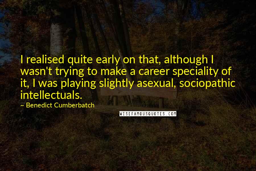 Benedict Cumberbatch Quotes: I realised quite early on that, although I wasn't trying to make a career speciality of it, I was playing slightly asexual, sociopathic intellectuals.