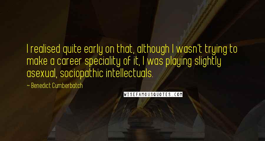 Benedict Cumberbatch Quotes: I realised quite early on that, although I wasn't trying to make a career speciality of it, I was playing slightly asexual, sociopathic intellectuals.