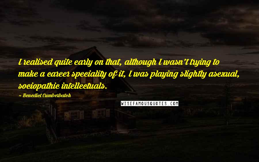 Benedict Cumberbatch Quotes: I realised quite early on that, although I wasn't trying to make a career speciality of it, I was playing slightly asexual, sociopathic intellectuals.