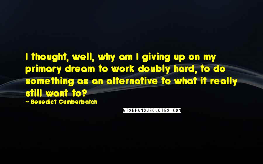 Benedict Cumberbatch Quotes: I thought, well, why am I giving up on my primary dream to work doubly hard, to do something as an alternative to what it really still want to?