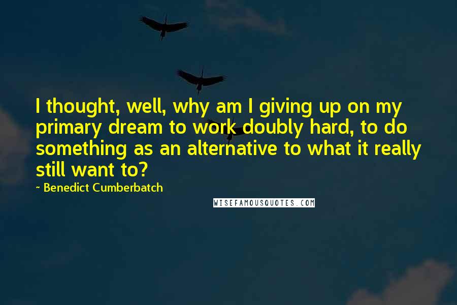 Benedict Cumberbatch Quotes: I thought, well, why am I giving up on my primary dream to work doubly hard, to do something as an alternative to what it really still want to?