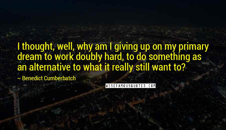 Benedict Cumberbatch Quotes: I thought, well, why am I giving up on my primary dream to work doubly hard, to do something as an alternative to what it really still want to?