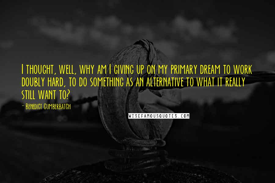 Benedict Cumberbatch Quotes: I thought, well, why am I giving up on my primary dream to work doubly hard, to do something as an alternative to what it really still want to?