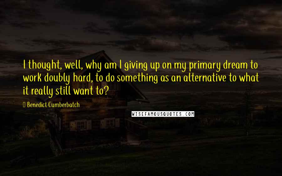 Benedict Cumberbatch Quotes: I thought, well, why am I giving up on my primary dream to work doubly hard, to do something as an alternative to what it really still want to?