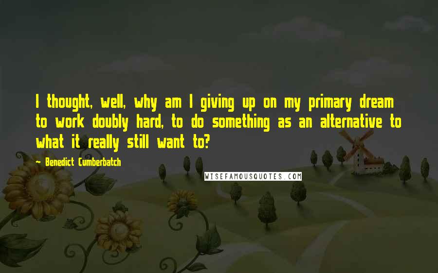 Benedict Cumberbatch Quotes: I thought, well, why am I giving up on my primary dream to work doubly hard, to do something as an alternative to what it really still want to?