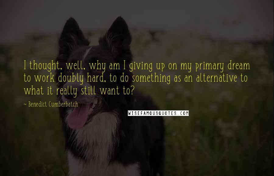 Benedict Cumberbatch Quotes: I thought, well, why am I giving up on my primary dream to work doubly hard, to do something as an alternative to what it really still want to?