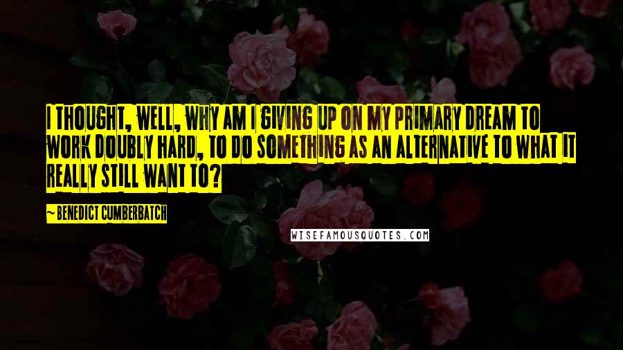 Benedict Cumberbatch Quotes: I thought, well, why am I giving up on my primary dream to work doubly hard, to do something as an alternative to what it really still want to?