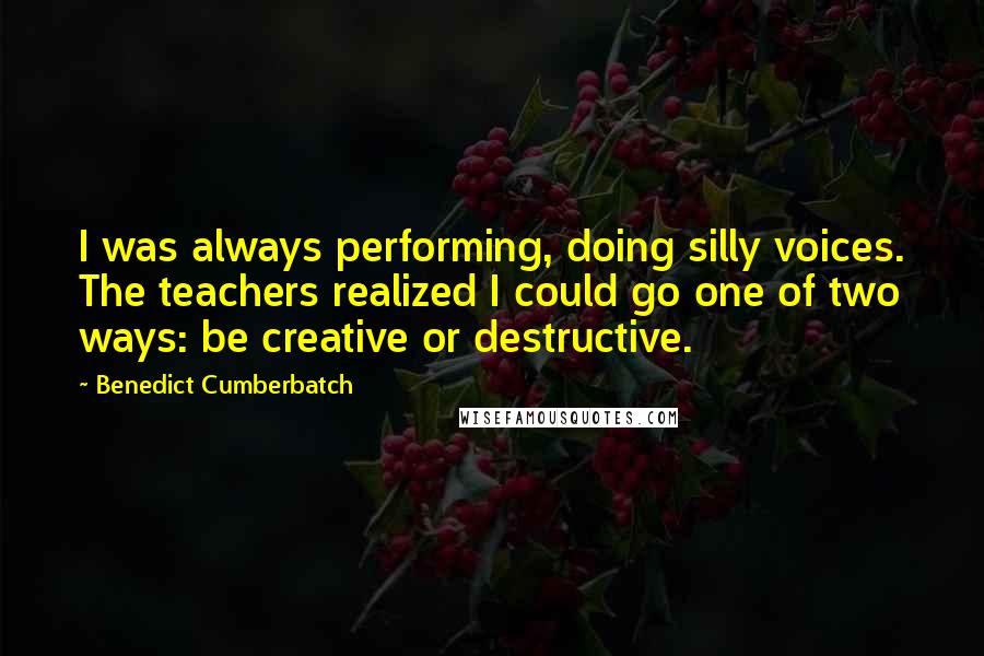 Benedict Cumberbatch Quotes: I was always performing, doing silly voices. The teachers realized I could go one of two ways: be creative or destructive.