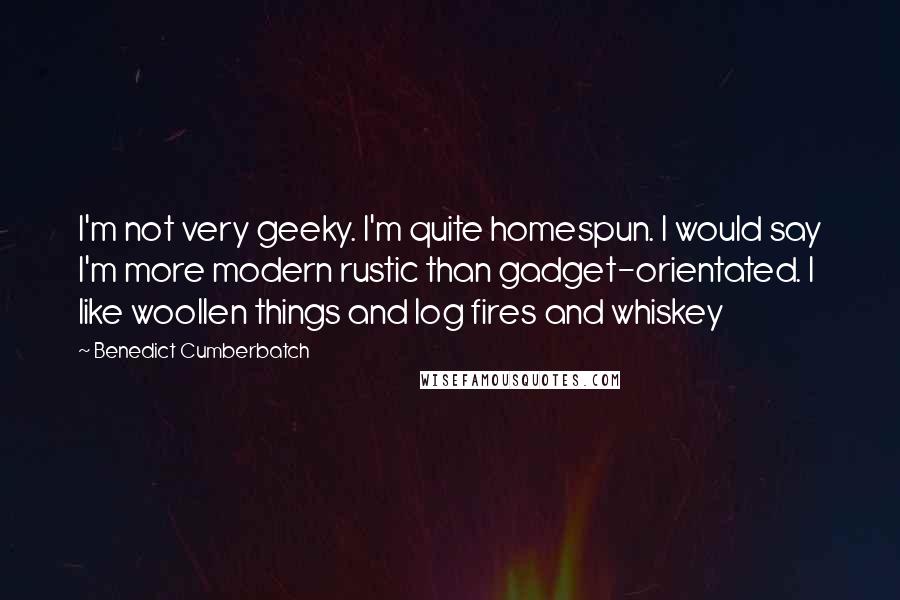 Benedict Cumberbatch Quotes: I'm not very geeky. I'm quite homespun. I would say I'm more modern rustic than gadget-orientated. I like woollen things and log fires and whiskey