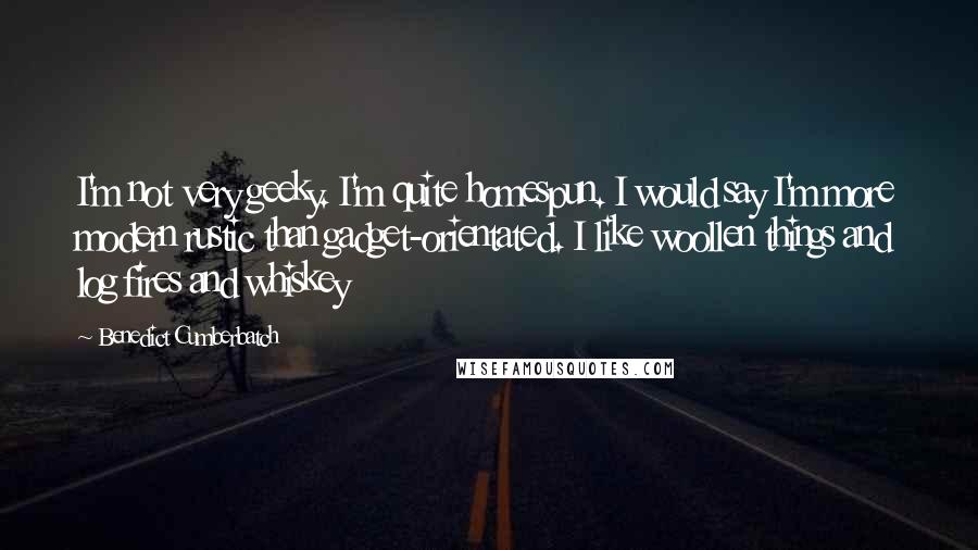 Benedict Cumberbatch Quotes: I'm not very geeky. I'm quite homespun. I would say I'm more modern rustic than gadget-orientated. I like woollen things and log fires and whiskey