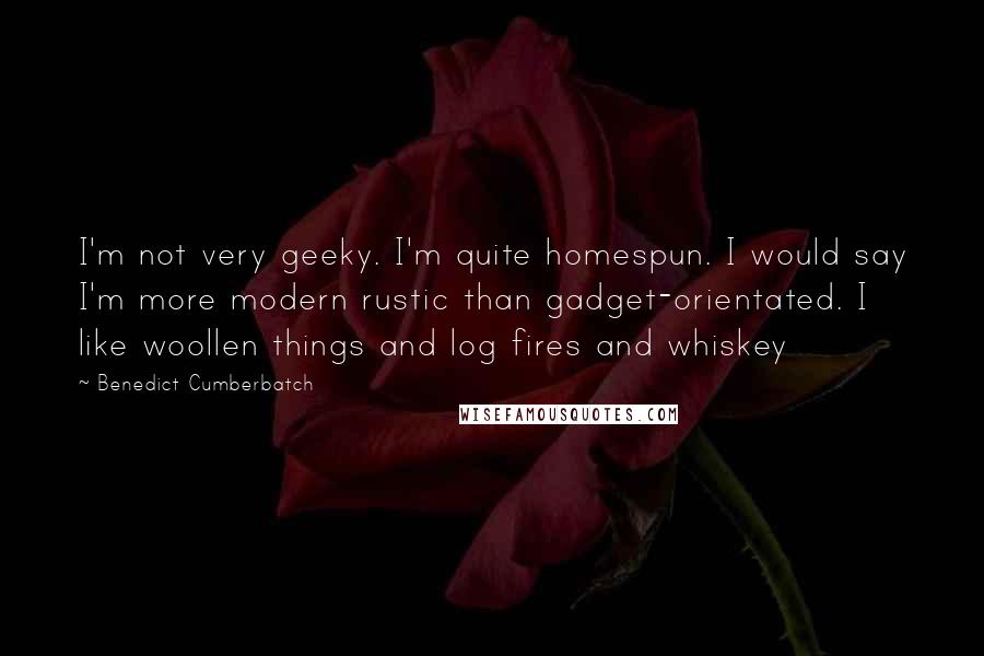 Benedict Cumberbatch Quotes: I'm not very geeky. I'm quite homespun. I would say I'm more modern rustic than gadget-orientated. I like woollen things and log fires and whiskey