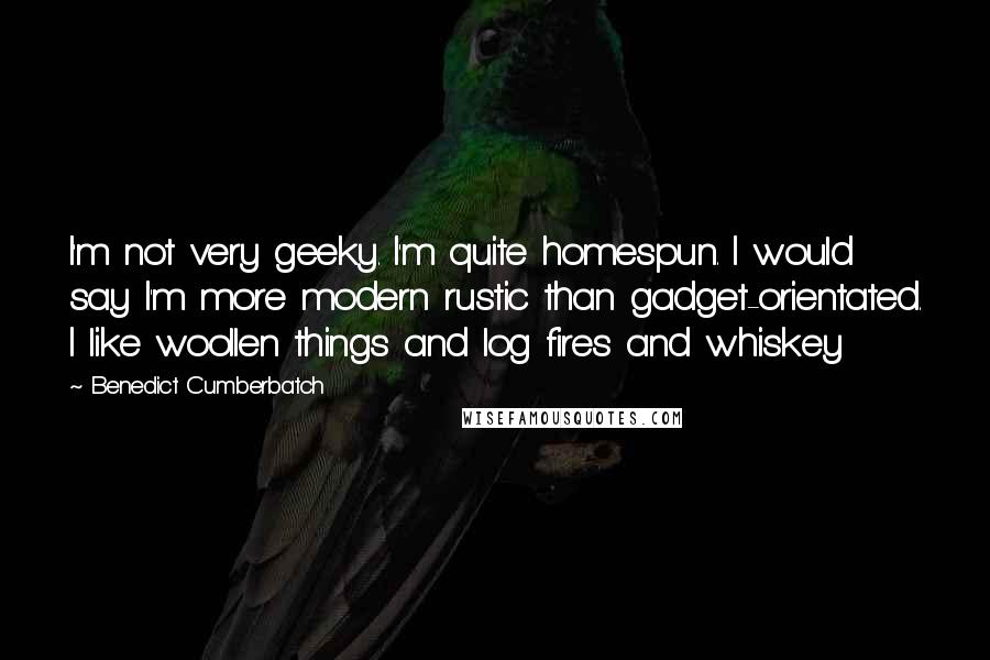 Benedict Cumberbatch Quotes: I'm not very geeky. I'm quite homespun. I would say I'm more modern rustic than gadget-orientated. I like woollen things and log fires and whiskey