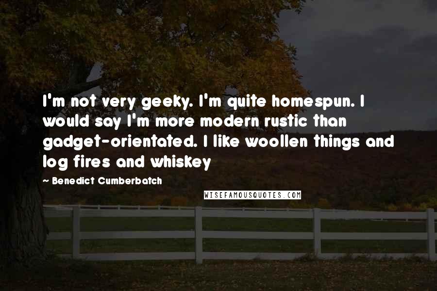 Benedict Cumberbatch Quotes: I'm not very geeky. I'm quite homespun. I would say I'm more modern rustic than gadget-orientated. I like woollen things and log fires and whiskey