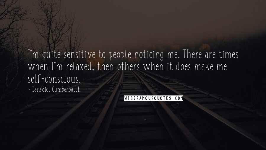 Benedict Cumberbatch Quotes: I'm quite sensitive to people noticing me. There are times when I'm relaxed, then others when it does make me self-conscious.