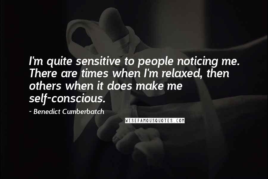 Benedict Cumberbatch Quotes: I'm quite sensitive to people noticing me. There are times when I'm relaxed, then others when it does make me self-conscious.