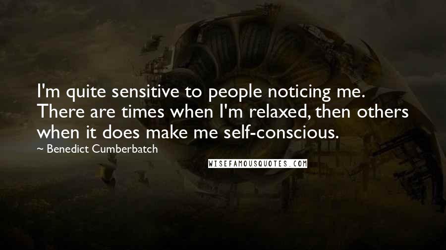 Benedict Cumberbatch Quotes: I'm quite sensitive to people noticing me. There are times when I'm relaxed, then others when it does make me self-conscious.