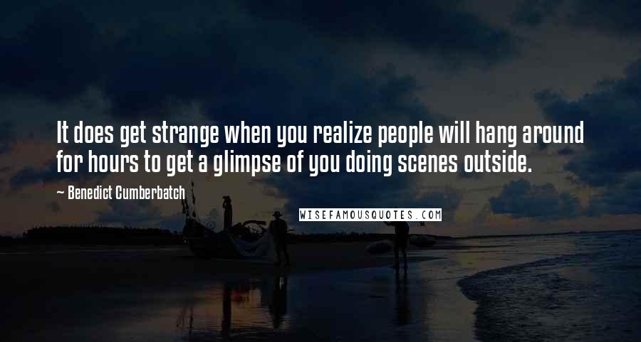 Benedict Cumberbatch Quotes: It does get strange when you realize people will hang around for hours to get a glimpse of you doing scenes outside.