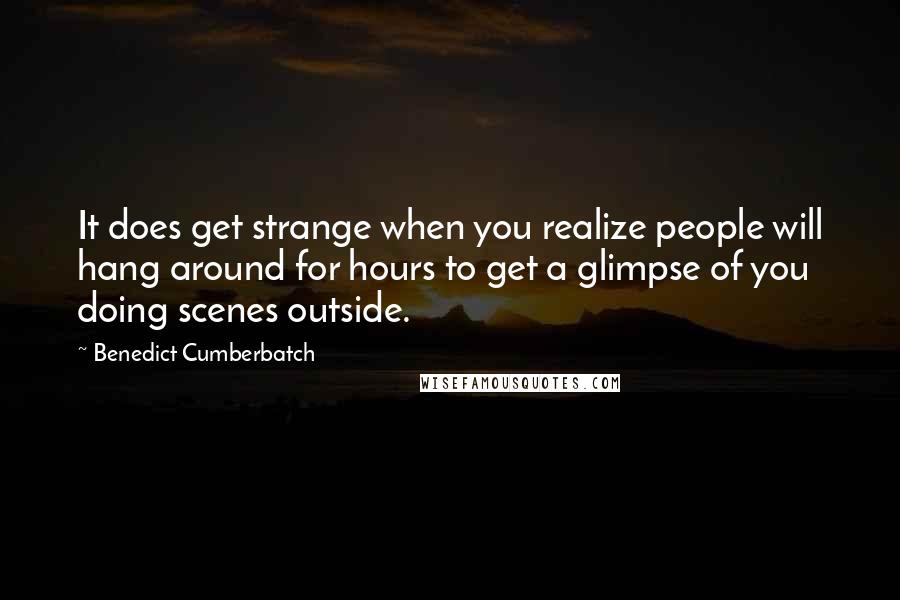 Benedict Cumberbatch Quotes: It does get strange when you realize people will hang around for hours to get a glimpse of you doing scenes outside.