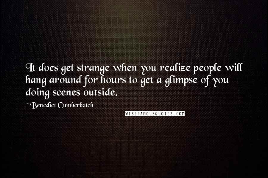 Benedict Cumberbatch Quotes: It does get strange when you realize people will hang around for hours to get a glimpse of you doing scenes outside.