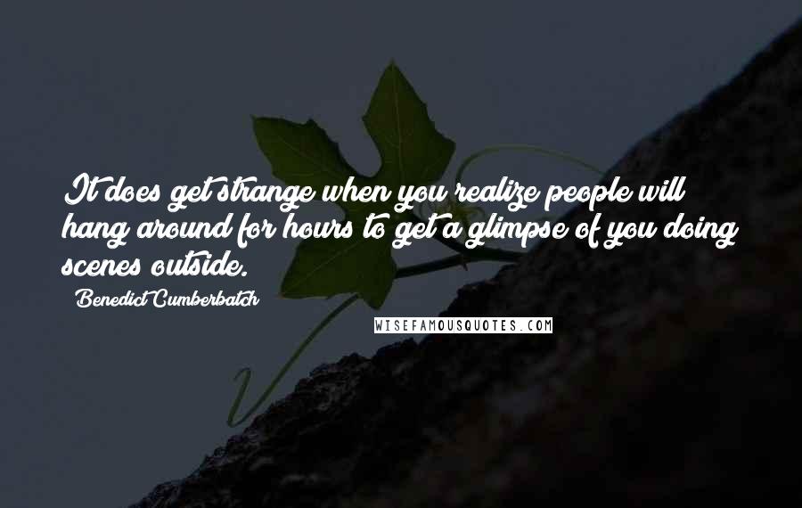 Benedict Cumberbatch Quotes: It does get strange when you realize people will hang around for hours to get a glimpse of you doing scenes outside.