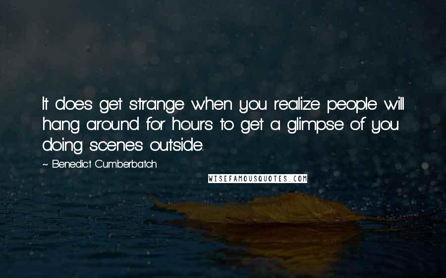 Benedict Cumberbatch Quotes: It does get strange when you realize people will hang around for hours to get a glimpse of you doing scenes outside.