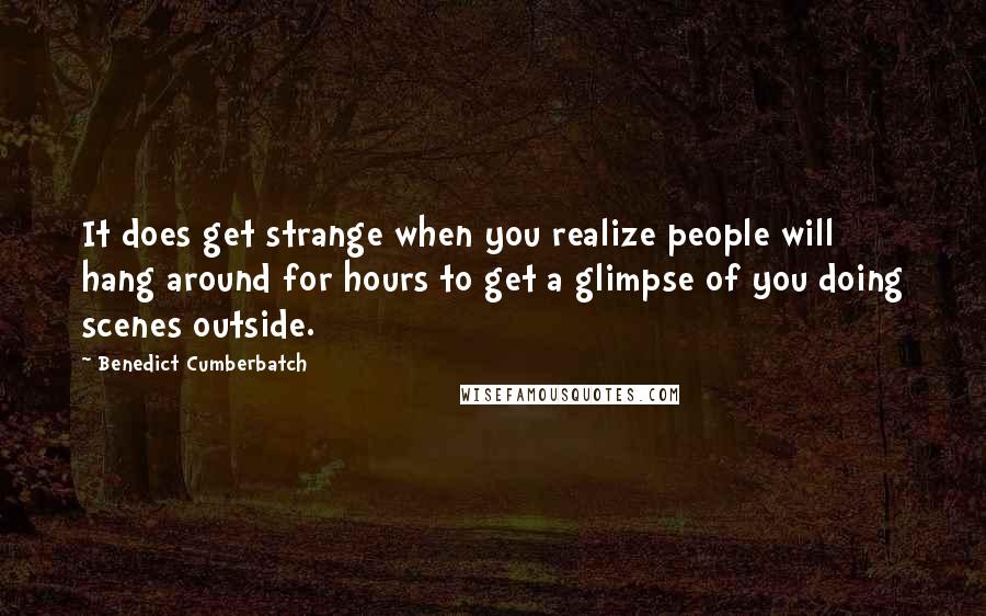 Benedict Cumberbatch Quotes: It does get strange when you realize people will hang around for hours to get a glimpse of you doing scenes outside.