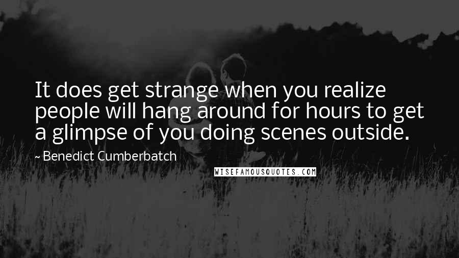 Benedict Cumberbatch Quotes: It does get strange when you realize people will hang around for hours to get a glimpse of you doing scenes outside.