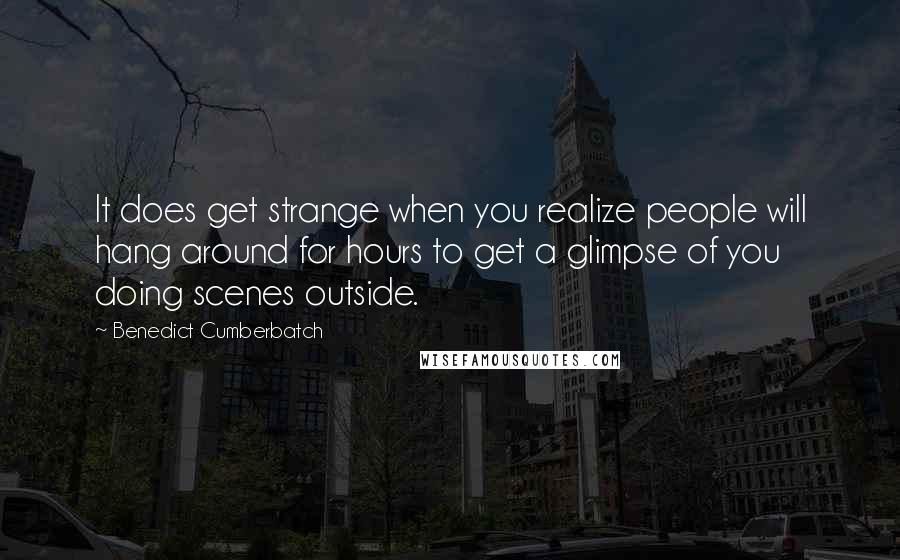 Benedict Cumberbatch Quotes: It does get strange when you realize people will hang around for hours to get a glimpse of you doing scenes outside.