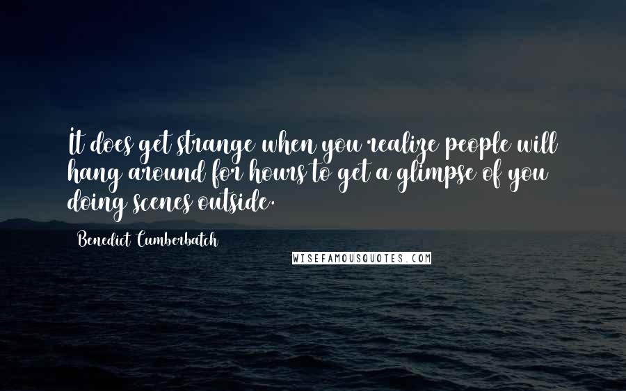 Benedict Cumberbatch Quotes: It does get strange when you realize people will hang around for hours to get a glimpse of you doing scenes outside.