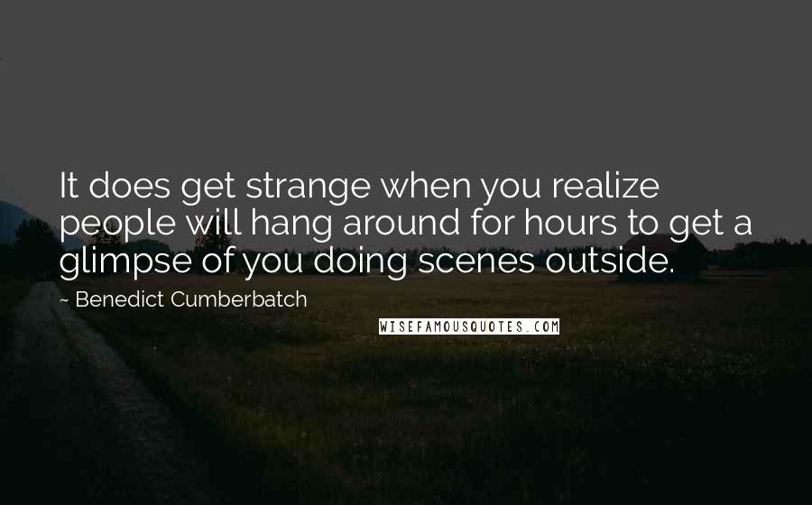 Benedict Cumberbatch Quotes: It does get strange when you realize people will hang around for hours to get a glimpse of you doing scenes outside.