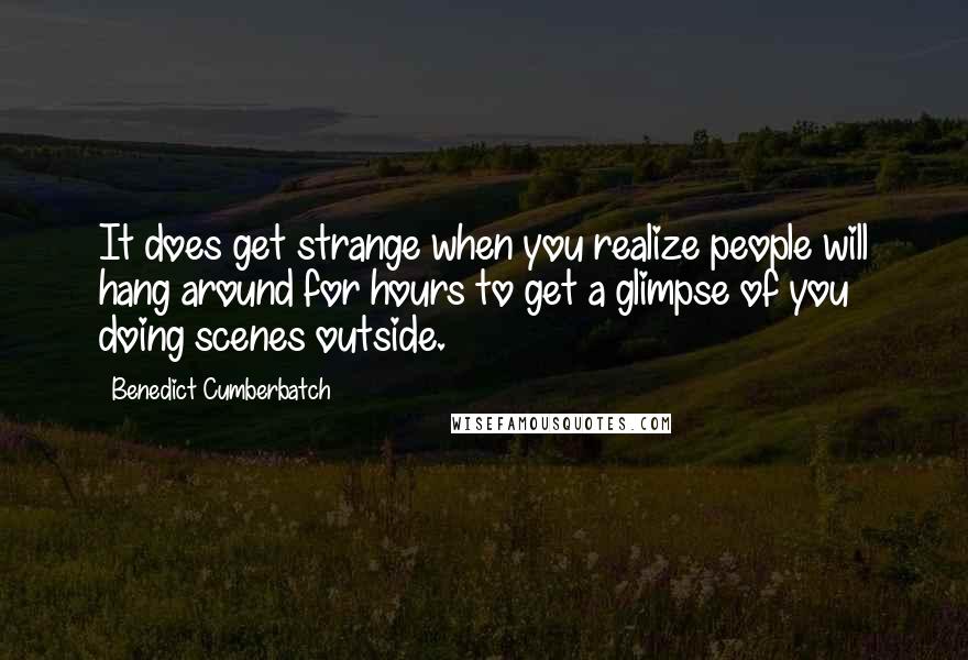 Benedict Cumberbatch Quotes: It does get strange when you realize people will hang around for hours to get a glimpse of you doing scenes outside.