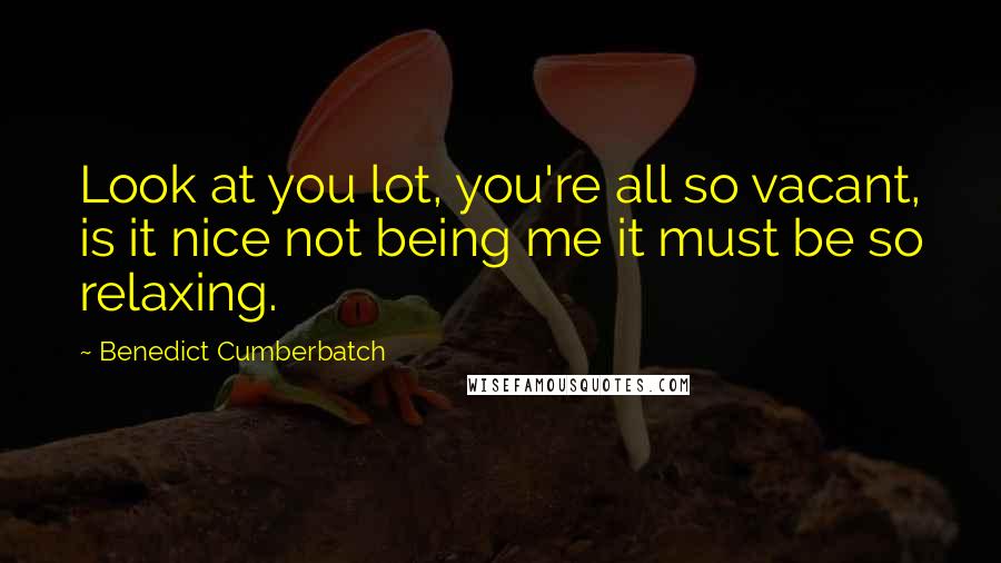 Benedict Cumberbatch Quotes: Look at you lot, you're all so vacant, is it nice not being me it must be so relaxing.