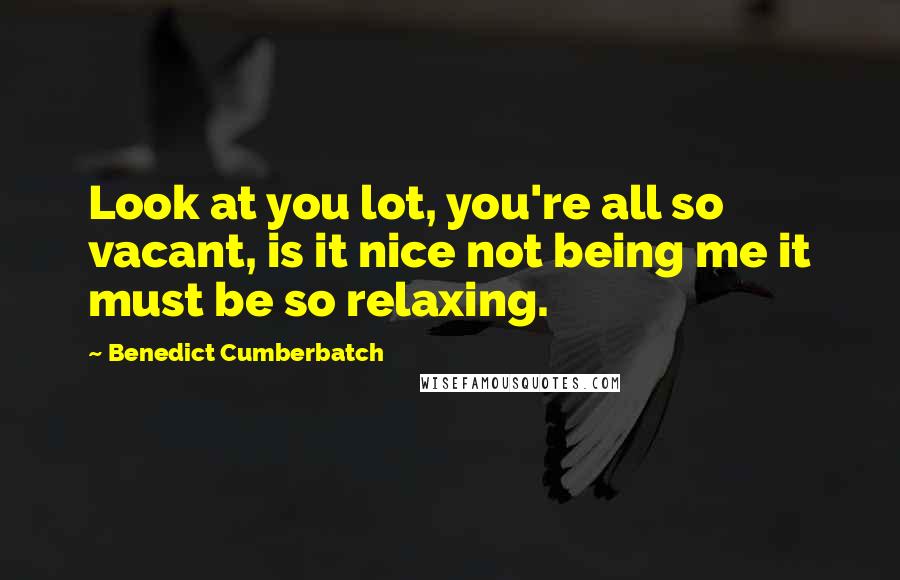 Benedict Cumberbatch Quotes: Look at you lot, you're all so vacant, is it nice not being me it must be so relaxing.