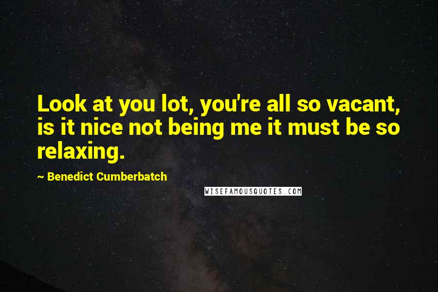 Benedict Cumberbatch Quotes: Look at you lot, you're all so vacant, is it nice not being me it must be so relaxing.