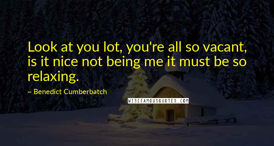 Benedict Cumberbatch Quotes: Look at you lot, you're all so vacant, is it nice not being me it must be so relaxing.