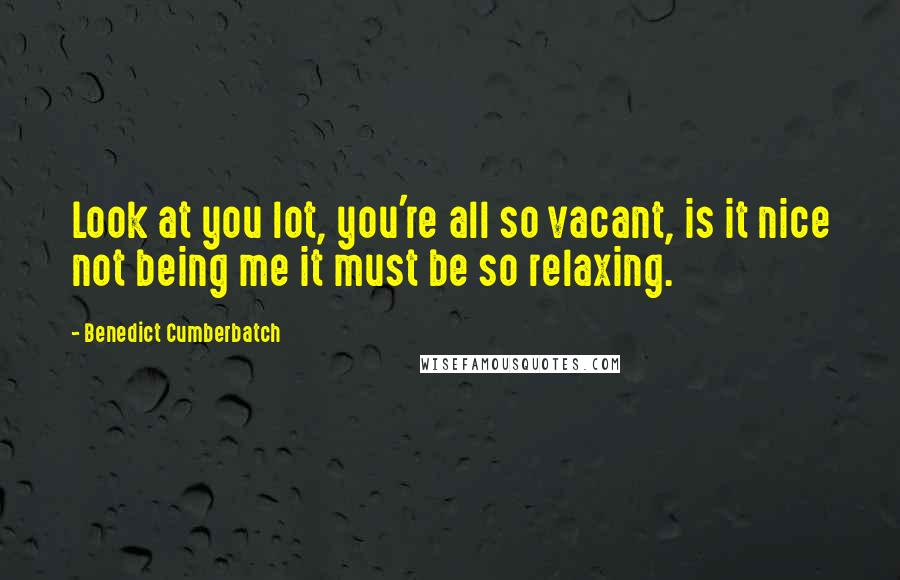 Benedict Cumberbatch Quotes: Look at you lot, you're all so vacant, is it nice not being me it must be so relaxing.