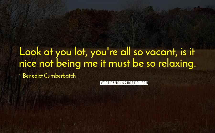 Benedict Cumberbatch Quotes: Look at you lot, you're all so vacant, is it nice not being me it must be so relaxing.