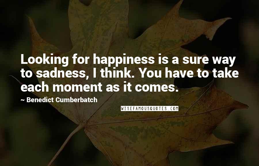 Benedict Cumberbatch Quotes: Looking for happiness is a sure way to sadness, I think. You have to take each moment as it comes.