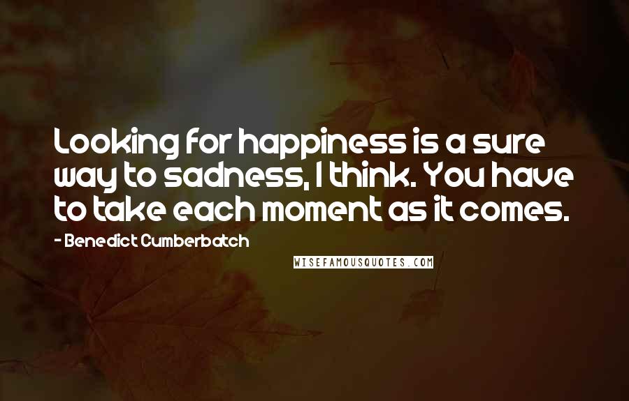 Benedict Cumberbatch Quotes: Looking for happiness is a sure way to sadness, I think. You have to take each moment as it comes.