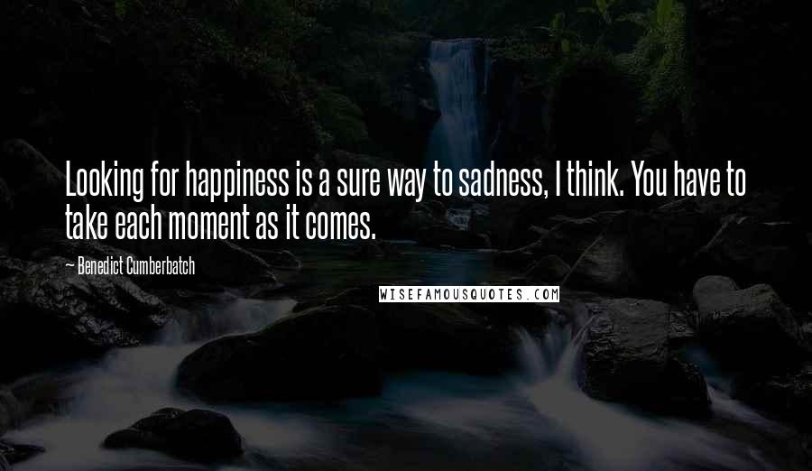 Benedict Cumberbatch Quotes: Looking for happiness is a sure way to sadness, I think. You have to take each moment as it comes.