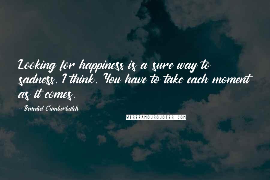 Benedict Cumberbatch Quotes: Looking for happiness is a sure way to sadness, I think. You have to take each moment as it comes.